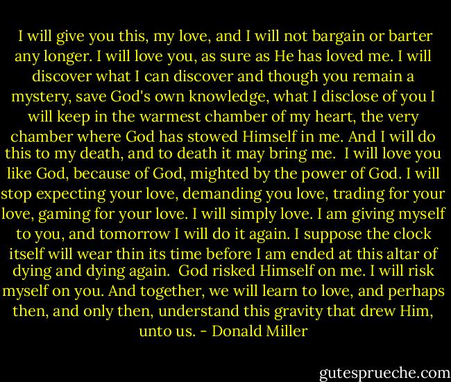  I will give you this, my love, and I will not bargain or barter any longer. I will love you, as sure as He has loved me. I will discover what I can discover and though you remain a mystery, save God's own knowledge, what I disclose of you I will keep in the warmest chamber of my heart, the very chamber where God has stowed Himself in me. And I will do this to my death, and to death it may bring me.<br /> I will love you like God, because of God, mighted by the power of God. I will stop expecting your love, demanding you love, trading for your love, gaming for your love. I will simply love. I am giving myself to you, and tomorrow I will do it again. I suppose the clock itself will wear thin its time before I am ended at this altar of dying and dying again.<br /> God risked Himself on me. I will risk myself on you. And together, we will learn to love, and perhaps then, and only then, understand this gravity that drew Him, unto us. - Donald Miller