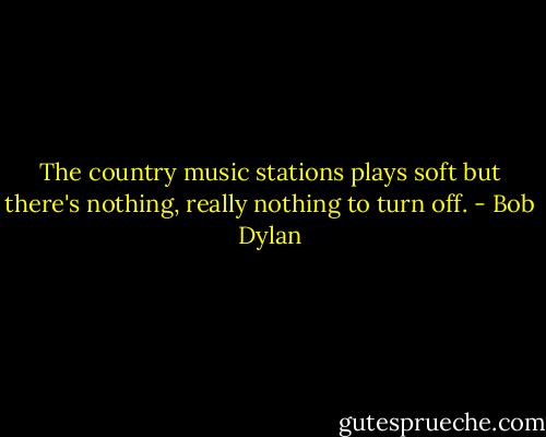 The country music stations plays soft but there's nothing, really nothing to turn off. - Bob Dylan