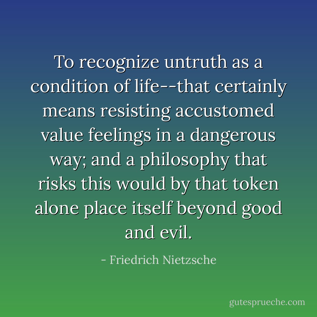 To recognize untruth as a condition of life--that certainly means resisting accustomed value feelings in a dangerous way; and a philosophy that risks this would by that token alone place itself beyond good and evil. - Friedrich Nietzsche