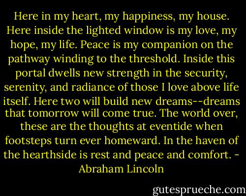 Here in my heart, my happiness, my house.<br />Here inside the lighted window is my love, my hope, my life.<br />Peace is my companion on the pathway winding to the threshold.<br />Inside this portal dwells new strength in the security, serenity, and radiance of those I love above life itself.<br />Here two will build new dreams--dreams that tomorrow will come true.<br />The world over, these are the thoughts at eventide when footsteps turn ever homeward.<br />In the haven of the hearthside is rest and peace and comfort. - Abraham Lincoln
