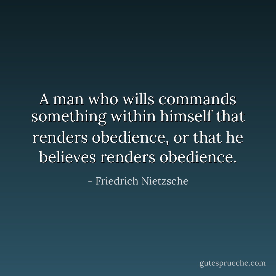 A man who wills commands something within himself that renders obedience, or that he believes renders obedience. - Friedrich Nietzsche