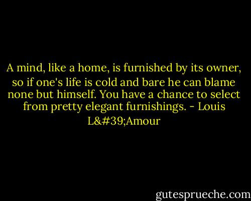 A mind, like a home, is furnished by its owner, so if one's life is cold and bare he can blame none but himself. You have a chance to select from pretty elegant furnishings. - Louis L'Amour