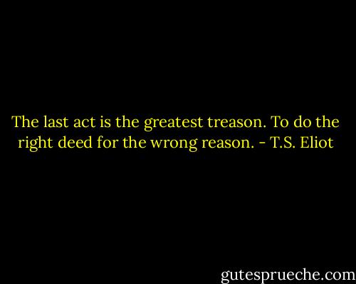 The last act is the greatest treason. To do the right deed for the wrong reason. - T.S. Eliot