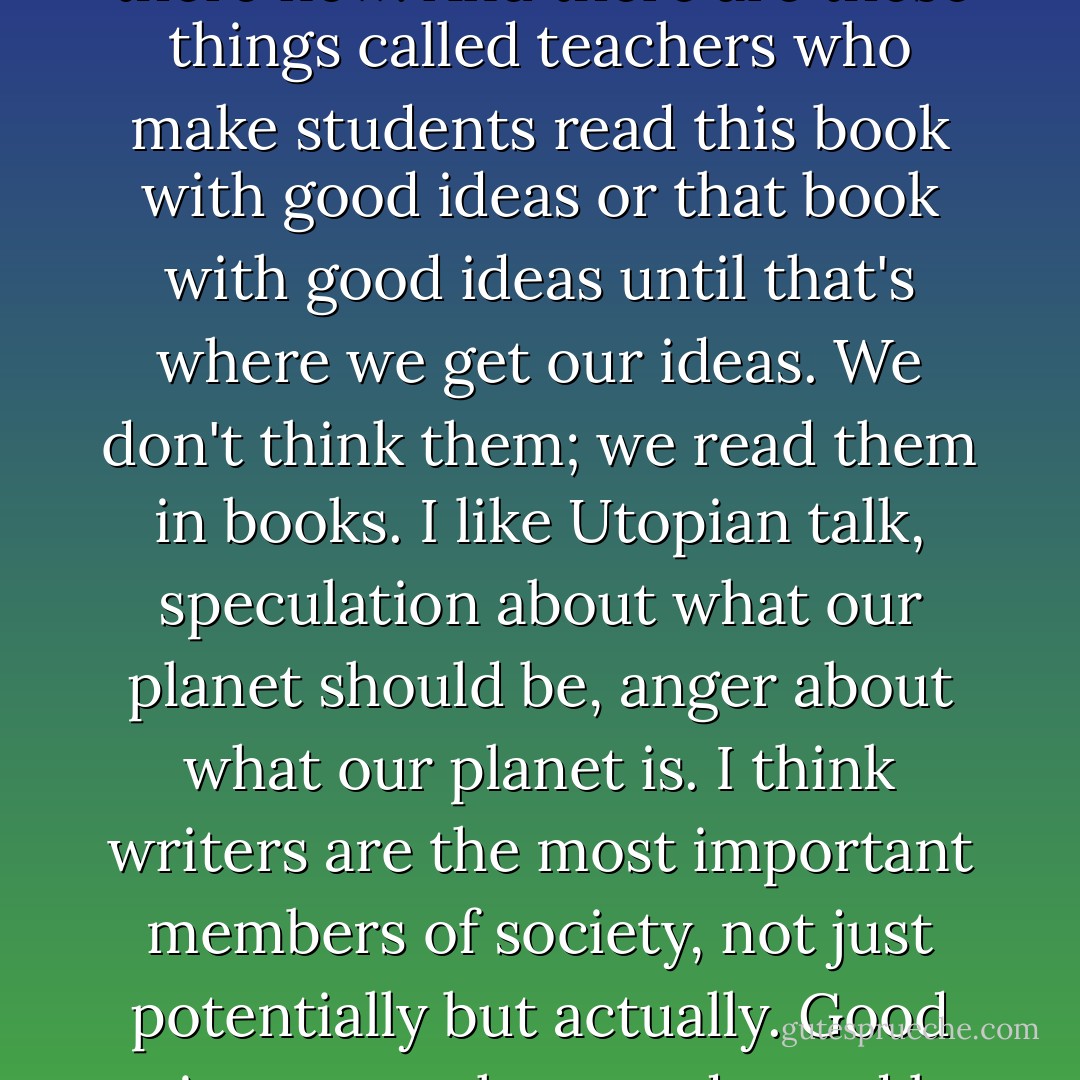 There is this thing called the university, and everybody goes there now. And there are these things called teachers who make students read this book with good ideas or that book with good ideas until that's where we get our ideas. We don't think them; we read them in books.<br />I like Utopian talk, speculation about what our planet should be, anger about what our planet is.<br />I think writers are the most important members of society, not just potentially but actually. Good writers must have and stand by their own ideas. - Kurt Vonnegut Jr.