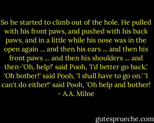 So he started to climb out of the hole. He pulled with his front paws, and pushed with his back paws, and in a little while his nose was in the open again ... and then his ears ... and then his front paws ... and then his shoulders ... and then-'Oh, help!' said Pooh, 'I'd better go back,' 'Oh bother!' said Pooh, 'I shall have to go on.' 'I can't do either!' said Pooh, 'Oh help and bother! - A.A. Milne