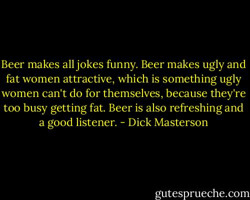 Beer makes all jokes funny. Beer makes ugly and fat women attractive, which is something ugly women can't do for themselves, because they're too busy getting fat. Beer is also refreshing and a good listener. - Dick Masterson