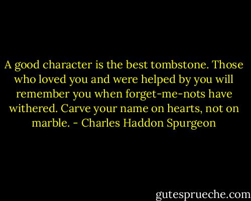 A good character is the best tombstone. Those who loved you and were helped by you will remember you when forget-me-nots have withered. Carve your name on hearts, not on marble. - Charles Haddon Spurgeon