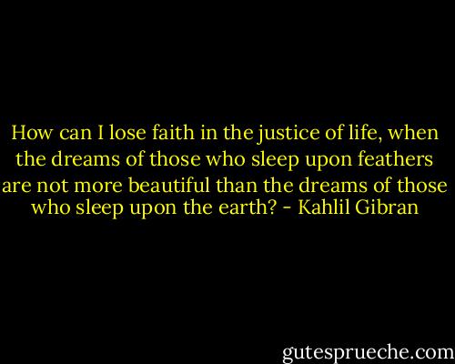 How can I lose faith in the justice of life, when the dreams of those who sleep upon feathers are not more beautiful than the dreams of those who sleep upon the earth? - Kahlil Gibran