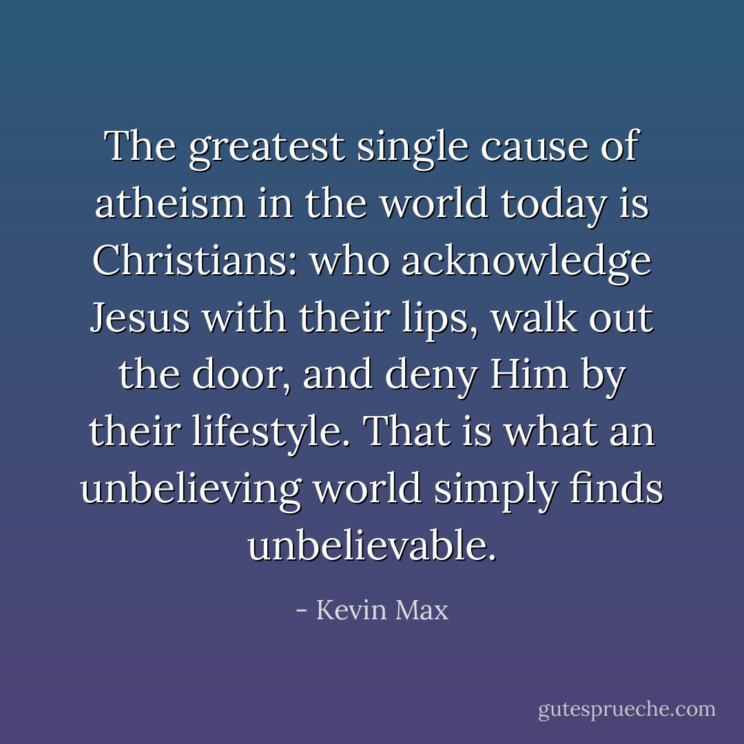 The greatest single cause of atheism in the world today is Christians: who acknowledge Jesus with their lips, walk out the door, and deny Him by their lifestyle. That is what an unbelieving world simply finds unbelievable. - Kevin Max