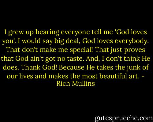 I grew up hearing everyone tell me 'God loves you'. I would say big deal, God loves everybody. That don't make me special! That just proves that God ain't got no taste. And, I don't think He does. Thank God! Because He takes the junk of our lives and makes the most beautiful art. - Rich Mullins