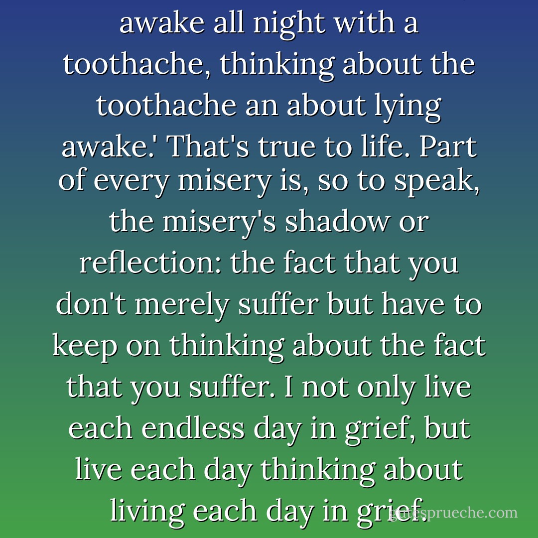 I once read the sentence 'I lay awake all night with a toothache, thinking about the toothache an about lying awake.' That's true to life. Part of every misery is, so to speak, the misery's shadow or reflection: the fact that you don't merely suffer but have to keep on thinking about the fact that you suffer. I not only live each endless day in grief, but live each day thinking about living each day in grief. - C.S. Lewis