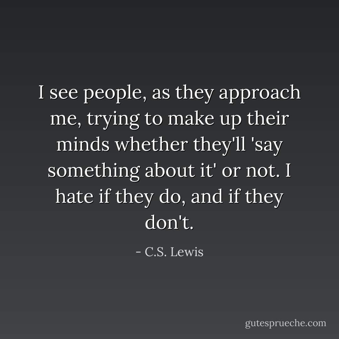 I see people, as they approach me, trying to make up their minds whether they'll 'say something about it' or not. I hate if they do, and if they don't. - C.S. Lewis