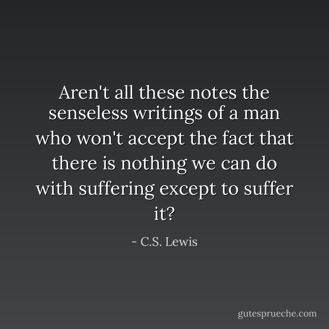 Aren't all these notes the senseless writings of a man who won't accept the fact that there is nothing we can do with suffering except to suffer it? - C.S. Lewis