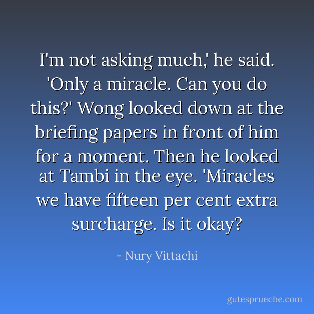 I'm not asking much,' he said. 'Only a miracle. Can you do this?'<br />Wong looked down at the briefing papers in front of him for a moment. Then he looked at Tambi in the eye. 'Miracles we have fifteen per cent extra surcharge. Is it okay? - Nury Vittachi