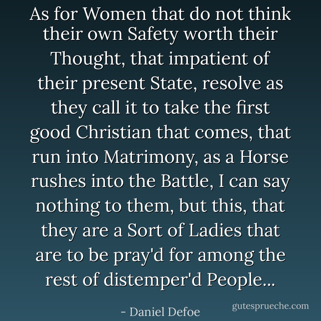 As for Women that do not think their own Safety worth their Thought, that impatient of their present State, resolve as they call it to take the first good Christian that comes, that run into Matrimony, as a Horse rushes into the Battle, I can say nothing to them, but this, that they are a Sort of Ladies that are to be pray'd for among the rest of distemper'd People... - Daniel Defoe