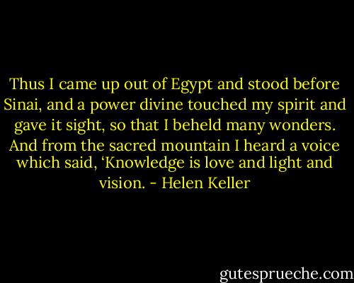 Thus I came up out of Egypt and stood before Sinai, and a power divine touched my spirit and gave it sight, so that I beheld many wonders. And from the sacred mountain I heard a voice which said, ‘Knowledge is love and light and vision. - Helen Keller