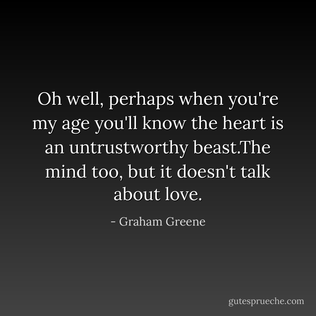 Oh well, perhaps when you're my age you'll know the heart is an untrustworthy beast.The mind too, but it doesn't talk about love. - Graham Greene