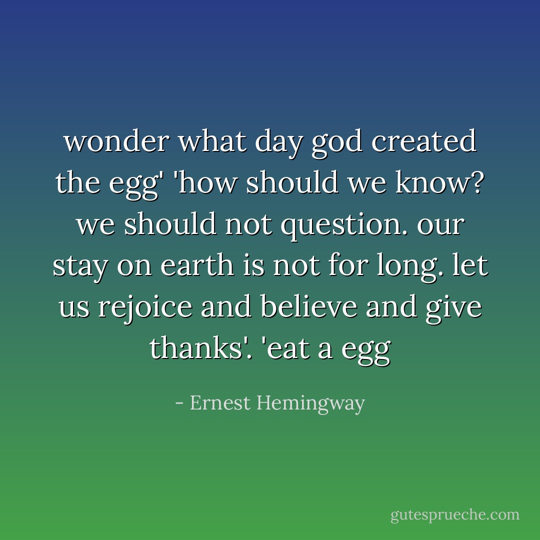 wonder what day god created the egg' 'how should we know? we should not question. our stay on earth is not for long. let us rejoice and believe and give thanks'. 'eat a egg - Ernest Hemingway