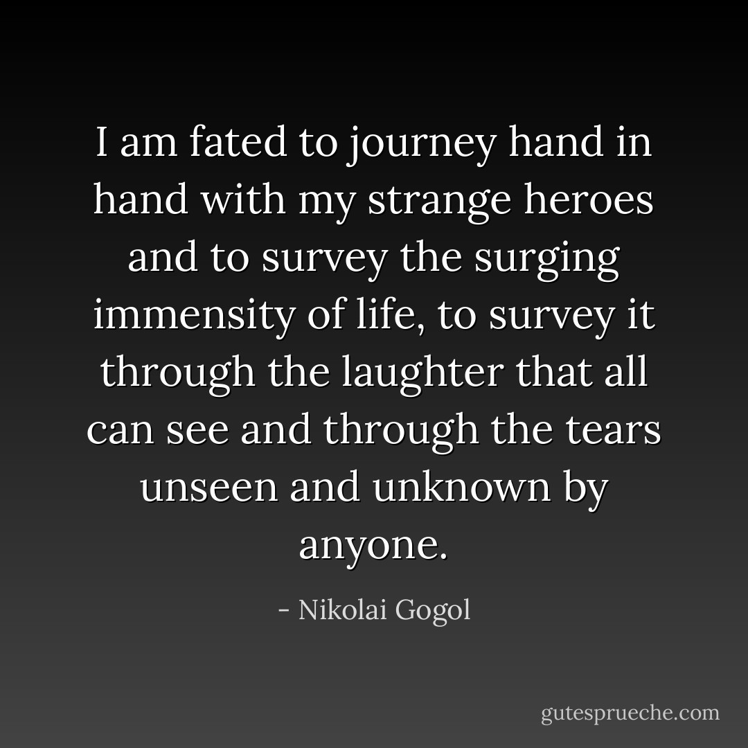 I am fated to journey hand in hand with my strange heroes and to survey the surging immensity of life, to survey it through the laughter that all can see and through the tears unseen and unknown by anyone. - Nikolai Gogol