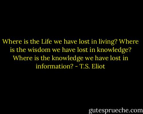 Where is the Life we have lost in living? Where is the wisdom we have lost in knowledge? Where is the knowledge we have lost in information? - T.S. Eliot