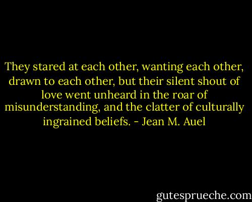 They stared at each other, wanting each other, drawn to each other, but their silent shout of love went unheard in the roar of misunderstanding, and the clatter of culturally ingrained beliefs. - Jean M. Auel