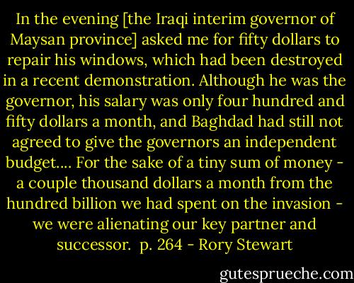 In the evening [the Iraqi interim governor of Maysan province] asked me for fifty dollars to repair his windows, which had been destroyed in a recent demonstration. Although he was the governor, his salary was only four hundred and fifty dollars a month, and Baghdad had still not agreed to give the governors an independent budget.... For the sake of a tiny sum of money - a couple thousand dollars a month from the hundred billion we had spent on the invasion - we were alienating our key partner and successor. <br />p. 264 - Rory Stewart