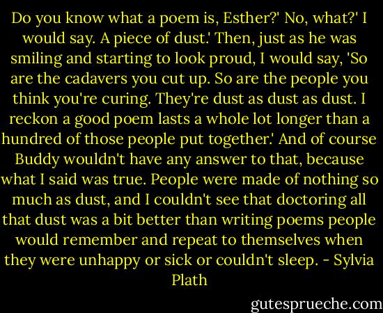 Do you know what a poem is, Esther?'<br />No, what?' I would say.<br />A piece of dust.'<br />Then, just as he was smiling and starting to look proud, I would say, 'So are the cadavers you cut up. So are the people you think you're curing. They're dust as dust as dust. I reckon a good poem lasts a whole lot longer than a hundred of those people put together.'<br />And of course Buddy wouldn't have any answer to that, because what I said was true. People were made of nothing so much as dust, and I couldn't see that doctoring all that dust was a bit better than writing poems people would remember and repeat to themselves when they were unhappy or sick or couldn't sleep. - Sylvia Plath