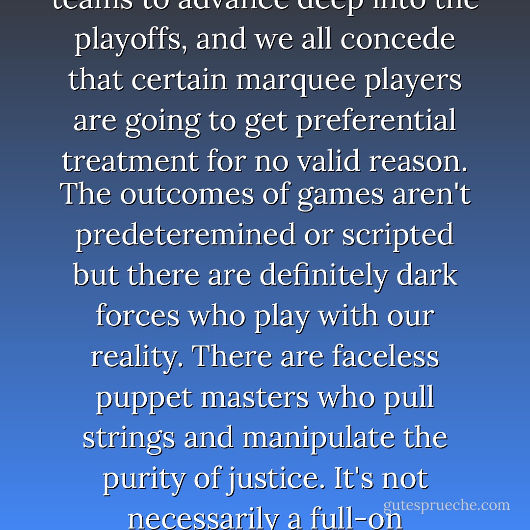 Everyone who loves pro basketball assumes it's a little fixed. We all think the annual draft lottery is probably rigged, we all accept that the league aggressively wants big market teams to advance deep into the playoffs, and we all concede that certain marquee players are going to get preferential treatment for no valid reason. The outcomes of games aren't predeteremined or scripted but there are definitely dark forces who play with our reality. There are faceless puppet masters who pull strings and manipulate the purity of justice. It's not necessarily a full-on conspiracy, but it's certainly not fair. And that's why the NBA remains the only game that matters: Pro basketball is exactly like life. - Chuck Klosterman