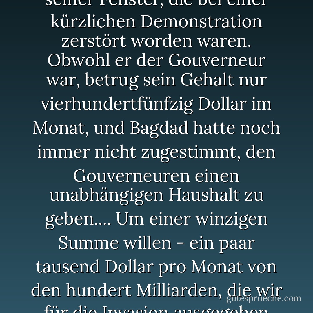 Am Abend bat mich [der irakische Interimsgouverneur der Provinz Maysan] um fünfzig Dollar für die Reparatur seiner Fenster, die bei einer kürzlichen Demonstration zerstört worden waren. Obwohl er der Gouverneur war, betrug sein Gehalt nur vierhundertfünfzig Dollar im Monat, und Bagdad hatte noch immer nicht zugestimmt, den Gouverneuren einen unabhängigen Haushalt zu geben.... Um einer winzigen Summe willen - ein paar tausend Dollar pro Monat von den hundert Milliarden, die wir für die Invasion ausgegeben hatten - haben wir unseren wichtigsten Partner und Nachfolger verprellt. <br />p. 264 - Rory Stewart<