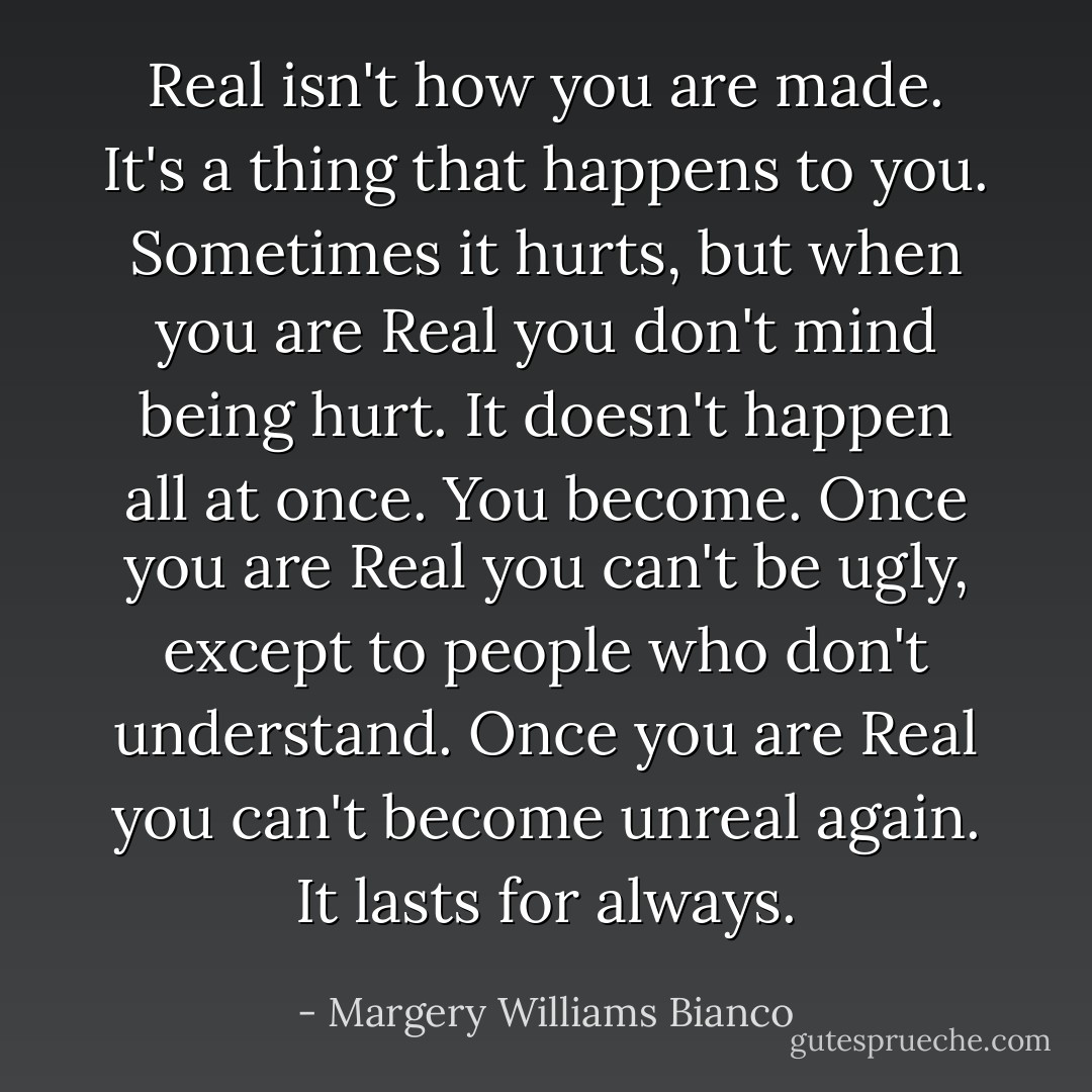 Real isn't how you are made. It's a thing that happens to you. Sometimes it hurts, but when you are Real you don't mind being hurt. It doesn't happen all at once. You become. Once you are Real you can't be ugly, except to people who don't understand. Once you are Real you can't become unreal again. It lasts for always. - Margery Williams Bianco