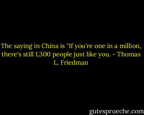 The saying in China is "If you're one in a million, there's still 1,300 people just like you. - Thomas L. Friedman