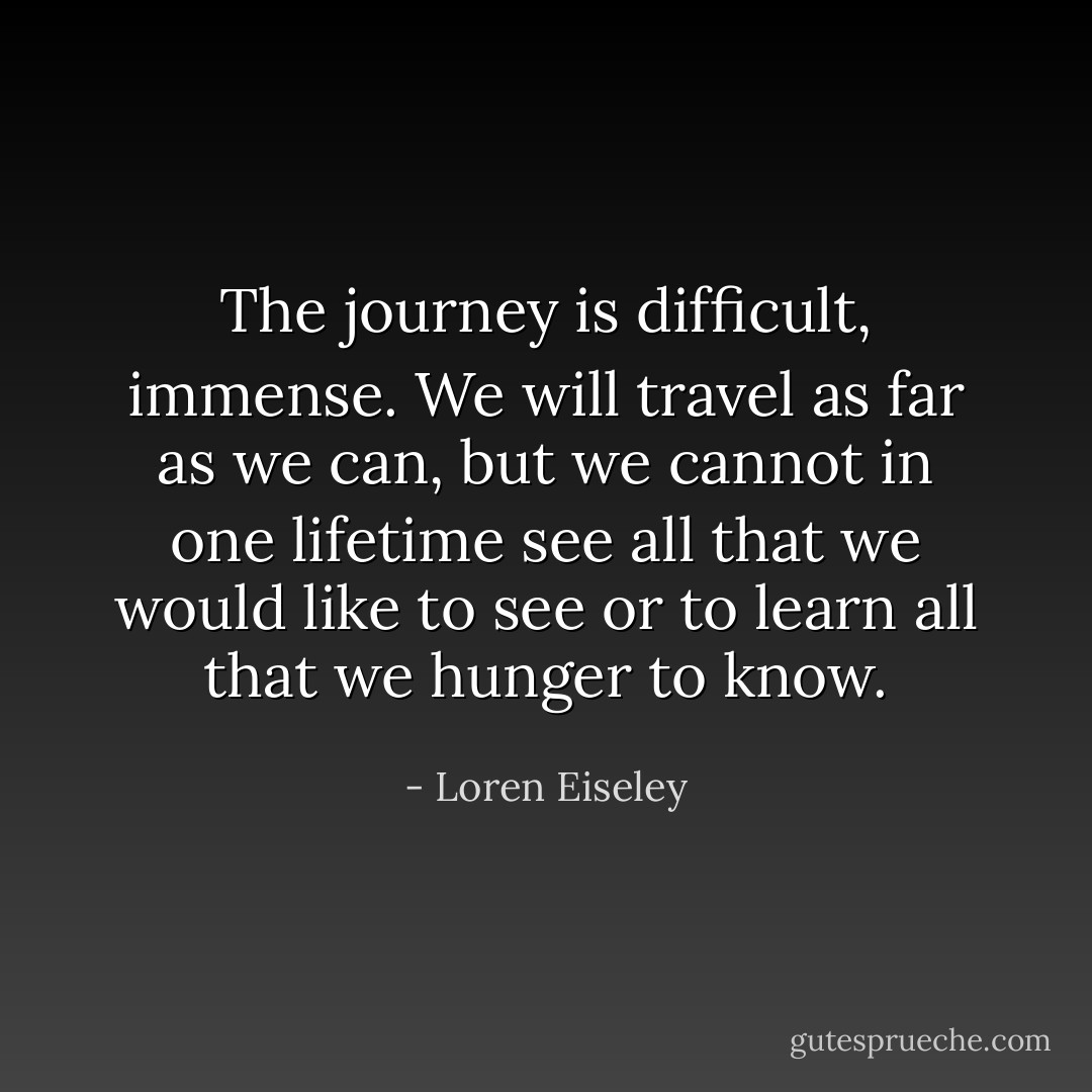 The journey is difficult, immense. We will travel as far as we can, but we cannot in one lifetime see all that we would like to see or to learn all that we hunger to know. - Loren Eiseley