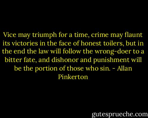 Vice may triumph for a time, crime may flaunt its victories in the face of honest toilers, but in the end the law will follow the wrong-doer to a bitter fate, and dishonor and punishment will be the portion of those who sin. - Allan Pinkerton