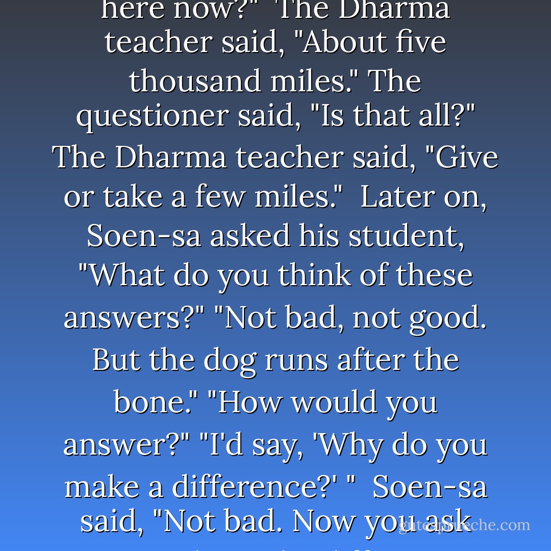 Once Seung Sahn Soen-sa and a student of his attended a talk at a Zen center in California. The Dharma teacher spoke about Bodhidharma. After the talk, someone asked him "What's the difference between Bodhidharma's sitting in Sorim for nine years and your sitting here now?"<br /><br />The Dharma teacher said, "About five thousand miles."<br />The questioner said, "Is that all?"<br />The Dharma teacher said, "Give or take a few miles."<br /><br />Later on, Soen-sa asked his student, "What do you think of these answers?"<br />"Not bad, not good. But the dog runs after the bone."<br />"How would you answer?"<br />"I'd say, 'Why do you make a difference?' "<br /><br />Soen-sa said, "Not bad. Now you ask me."<br />"What's the difference between Bodhidharma's sitting in Sorim for nine years and your sitting here now?"<br />"Don't you know?"<br />"I'm listening."<br />"Bodhidharma sat in Sorim for nine years. I am sitting here now."<br /><br />The student smiled. - Seung Sahn