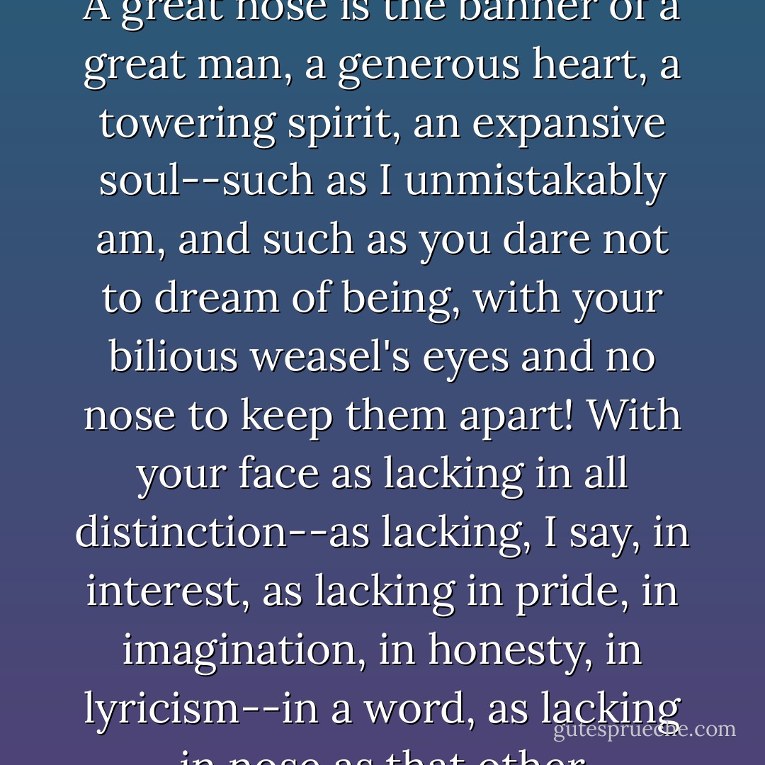 My nose is Gargantuan! You little Pig-snout, you tiny Monkey-Nostrils, you virtually invisible Pekinese-Puss, don't you realize that a nose like mine is both scepter and orb, a monument to me superiority? A great nose is the banner of a great man, a generous heart, a towering spirit, an expansive soul--such as I unmistakably am, and such as you dare not to dream of being, with your bilious weasel's eyes and no nose to keep them apart! With your face as lacking in all distinction--as lacking, I say, in interest, as lacking in pride, in imagination, in honesty, in lyricism--in a word, as lacking in nose as that other offensively bland expanse at the opposite end of your cringing spine--which I now remove from my sight by stringent application of my boot! - Edmond Rostand