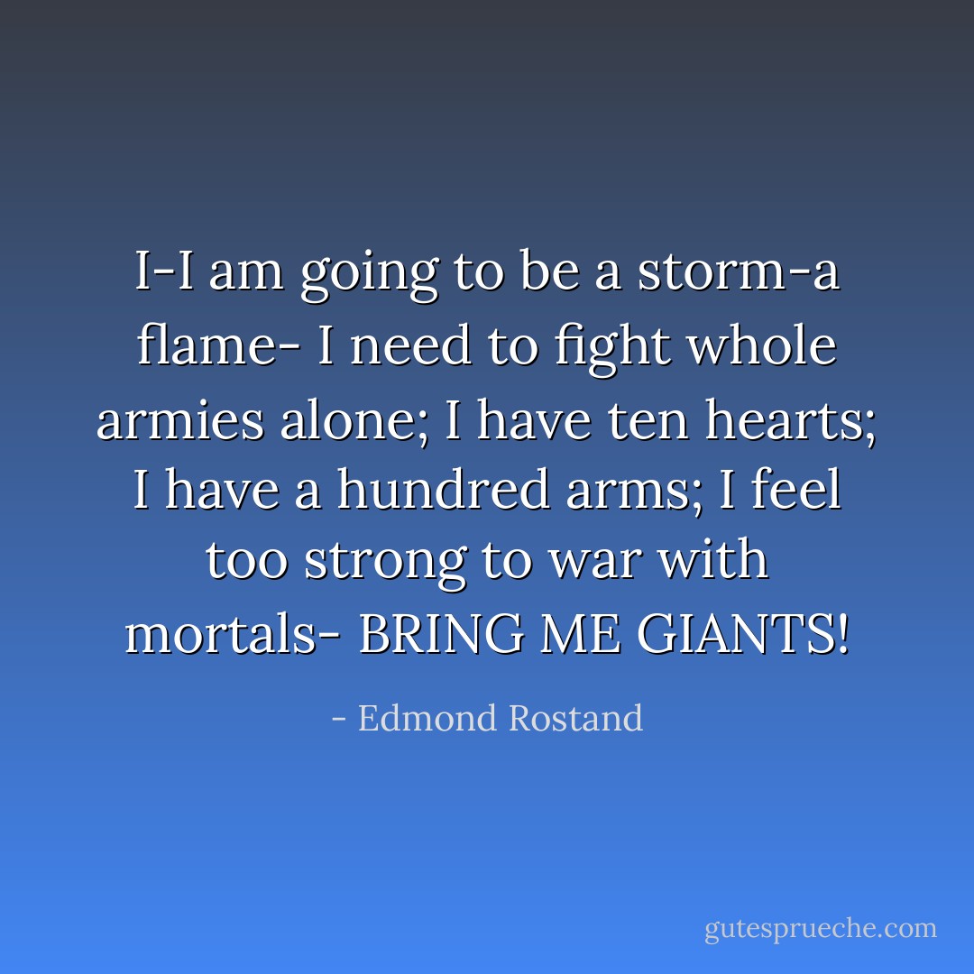 I-I am going to be a storm-a flame-<br />I need to fight whole armies alone;<br />I have ten hearts; I have a hundred arms;<br />I feel too strong to war with mortals-<br />BRING ME GIANTS! - Edmond Rostand