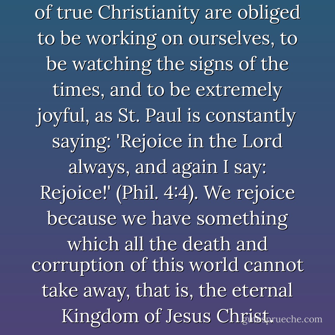 We who are given the fullness of true Christianity are obliged to be working on ourselves, to be watching the signs of the times, and to be extremely joyful, as St. Paul is constantly saying: 'Rejoice in the Lord always, and again I say: Rejoice!' (Phil. 4:4). We rejoice because we have something which all the death and corruption of this world cannot take away, that is, the eternal Kingdom of Jesus Christ. - Seraphim Rose