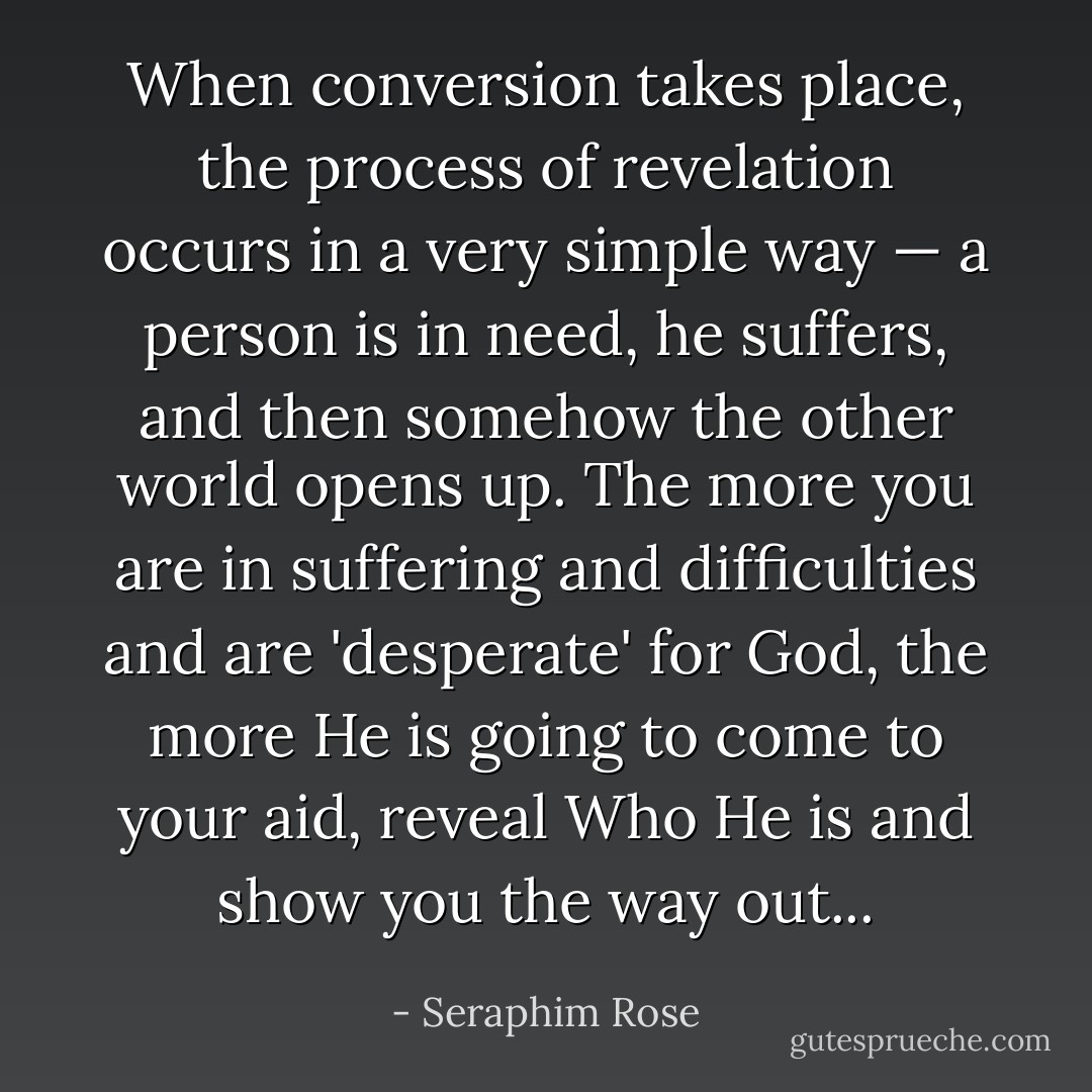 When conversion takes place, the process of revelation occurs in a very simple way — a person is in need, he suffers, and then somehow the other world opens up. The more you are in suffering and difficulties and are 'desperate' for God, the more He is going to come to your aid, reveal Who He is and show you the way out... - Seraphim Rose