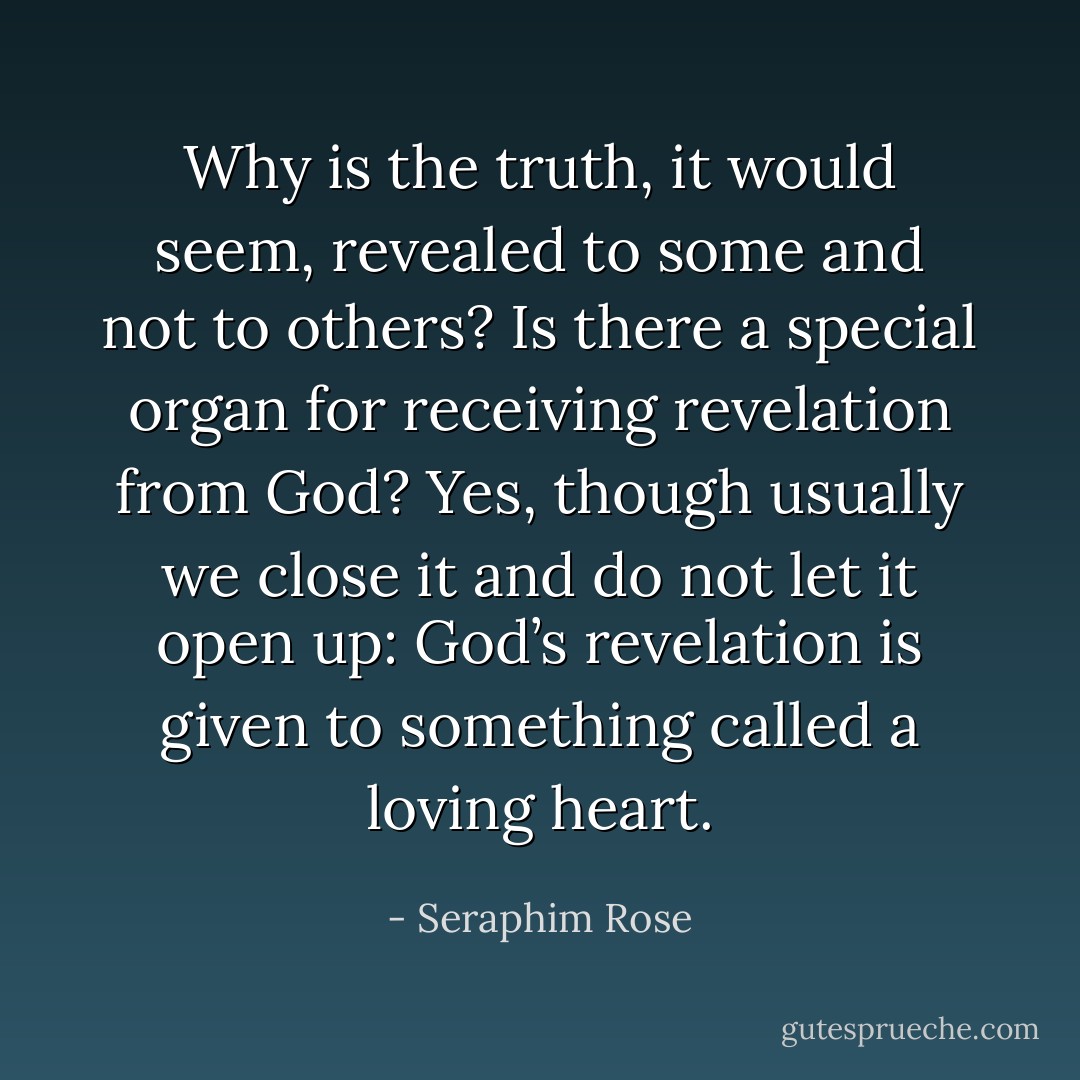 Why is the truth, it would seem, revealed to some and not to others? Is there a special organ for receiving revelation from God? Yes, though usually we close it and do not let it open up: God’s revelation is given to something called a loving heart. - Seraphim Rose