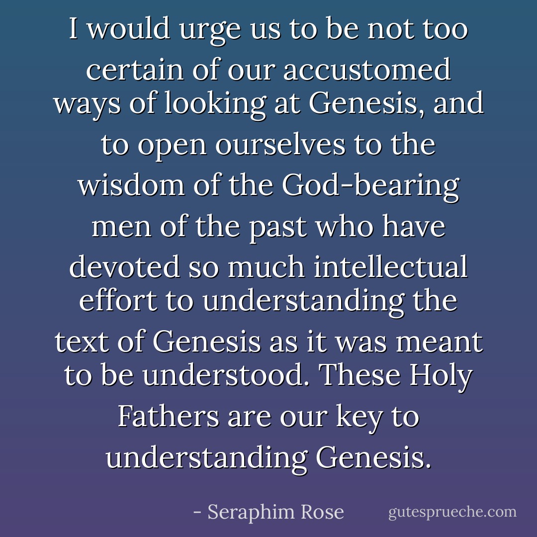 I would urge us to be not too certain of our accustomed ways of looking at Genesis, and to open ourselves to the wisdom of the God-bearing men of the past who have devoted so much intellectual effort to understanding the text of Genesis as it was meant to be understood. These Holy Fathers are our key to understanding Genesis. - Seraphim Rose