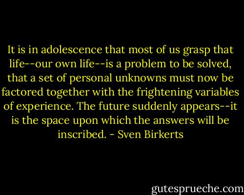 It is in adolescence that most of us grasp that life--our own life--is a problem to be solved, that a set of personal unknowns must now be factored together with the frightening variables of experience. The future suddenly appears--it is the space upon which the answers will be inscribed. - Sven Birkerts