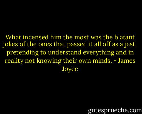 What incensed him the most was the blatant jokes of the ones that passed it all off as a jest, pretending to understand everything and in reality not knowing their own minds. - James Joyce