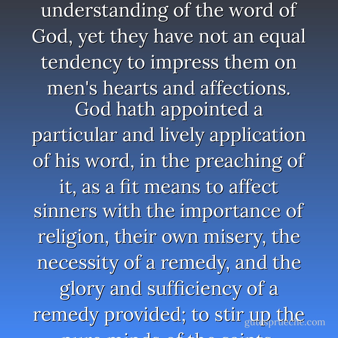 It does not answer the aim which God had in this institution, merely for men to have good commentaries and expositions on the Scripture, and other good books of divinity; because, although these may tend, as well as preaching, to give a good doctrinal or speculative understanding of the word of God, yet they have not an equal tendency to impress them on men's hearts and affections. God hath appointed a particular and lively application of his word, in the preaching of it, as a fit means to affect sinners with the importance of religion, their own misery, the necessity of a remedy, and the glory and sufficiency of a remedy provided; to stir up the pure minds of the saints, quicken their affections by often bringing the great things of religion in their remembrance, and setting them in their proper colours, though they know them, and have been fully instructed in them already.  - Jonathan Edwards