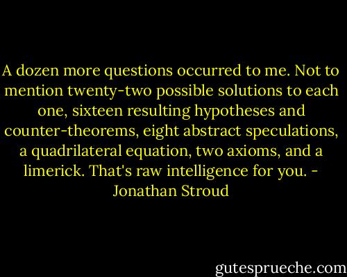 A dozen more questions occurred to me. Not to mention twenty-two possible solutions to each one, sixteen resulting hypotheses and counter-theorems, eight abstract speculations, a quadrilateral equation, two axioms, and a limerick. That's raw intelligence for you. - Jonathan Stroud