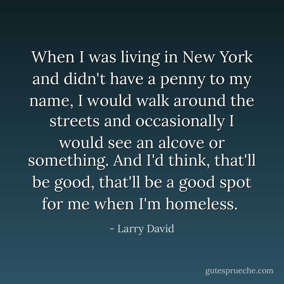 When I was living in New York and didn't have a penny to my name, I would walk around the streets and occasionally I would see an alcove or something. And I'd think, that'll be good, that'll be a good spot for me when I'm homeless.  - Larry David