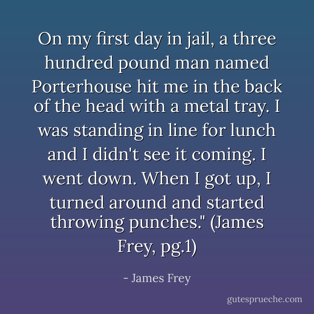 On my first day in jail, a three hundred pound man named Porterhouse hit me in the back of the head with a metal tray. I was standing in line for lunch and I didn't see it coming. I went down. When I got up, I turned around and started throwing punches." (James Frey, pg.1) - James Frey