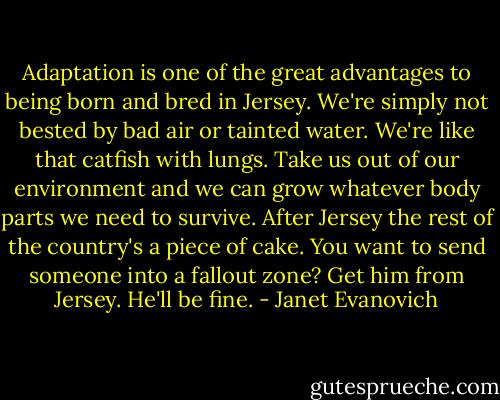 Adaptation is one of the great advantages to being born and bred in Jersey. We're simply not bested by bad air or tainted water. We're like that catfish with lungs. Take us out of our environment and we can grow whatever body parts we need to survive. After Jersey the rest of the country's a piece of cake. You want to send someone into a fallout zone? Get him from Jersey. He'll be fine. - Janet Evanovich