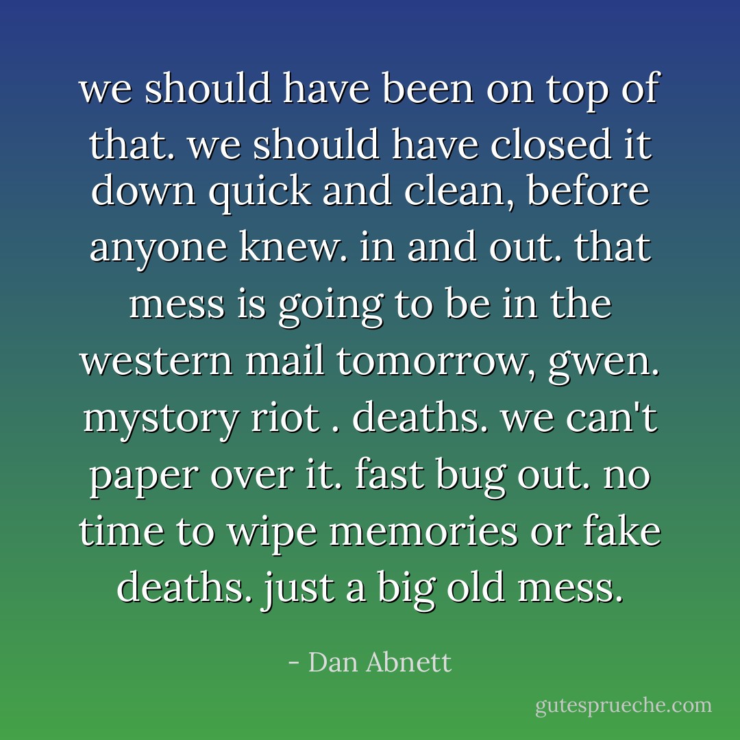 we should have been on top of that. we should have closed it down quick and clean, before anyone knew. in and out. that mess is going to be in the western mail tomorrow, gwen. mystory riot . deaths. we can't paper over it. fast bug out. no time to wipe memories or fake deaths. just a big old mess. - Dan Abnett