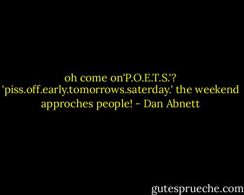 oh come on'P.O.E.T.S.'? 'piss.off.early.tomorrows.saterday.' the weekend approches people! - Dan Abnett