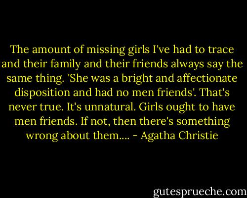 The amount of missing girls I've had to trace and their family and their friends always say the same thing. 'She was a bright and affectionate disposition and had no men friends'. That's never true. It's unnatural. Girls ought to have men friends. If not, then there's something wrong about them.... - Agatha Christie